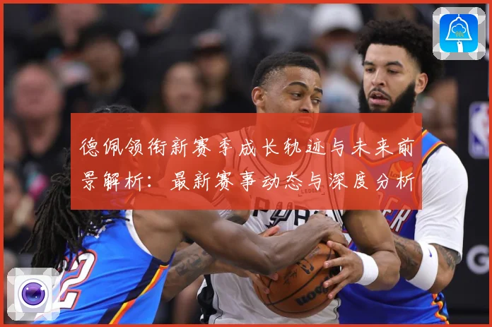 德佩领衔新赛季成长轨迹与未来前景解析：最新赛事动态与深度分析