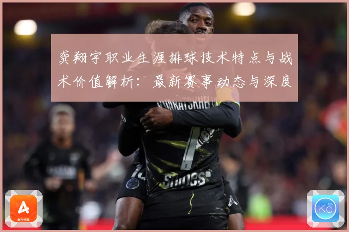 龚翔宇职业生涯排球技术特点与战术价值解析：最新赛事动态与深度分析