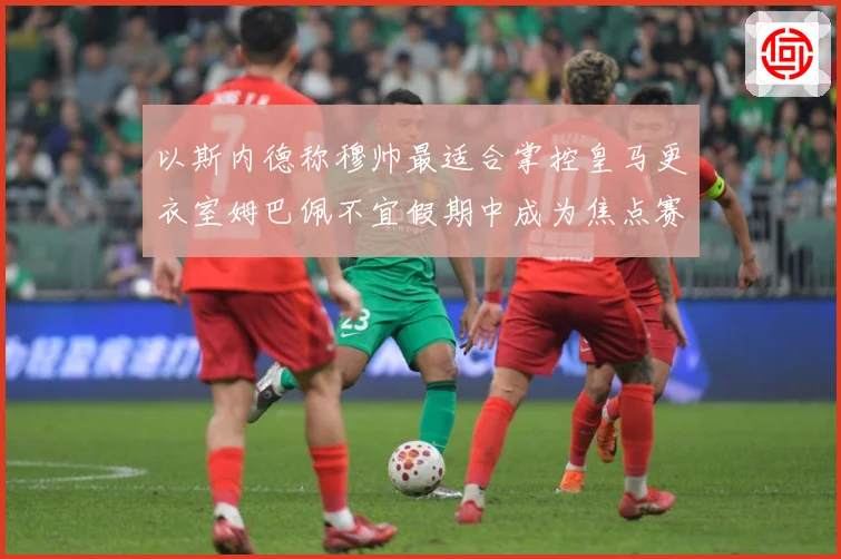 以斯内德称穆帅最适合掌控皇马更衣室姆巴佩不宜假期中成为焦点赛事前瞻：最新赛事动态与深度分析