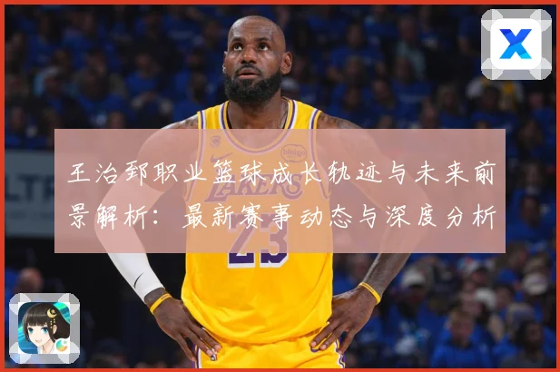 王治郅职业篮球成长轨迹与未来前景解析：最新赛事动态与深度分析