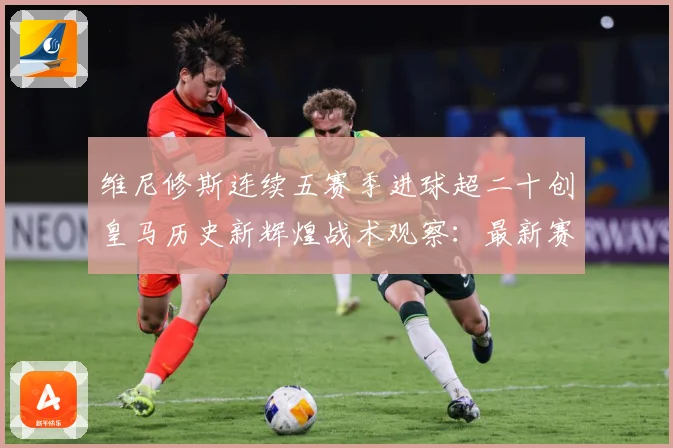 维尼修斯连续五赛季进球超二十创皇马历史新辉煌战术观察：最新赛事动态与深度分析