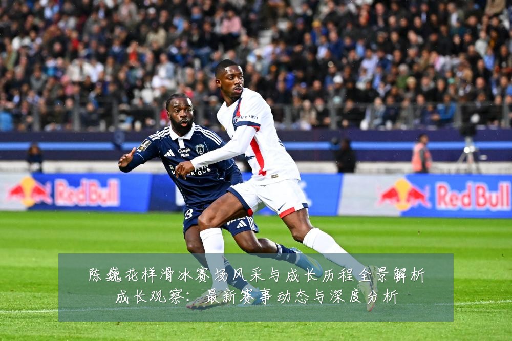 陈巍花样滑冰赛场风采与成长历程全景解析成长观察：最新赛事动态与深度分析