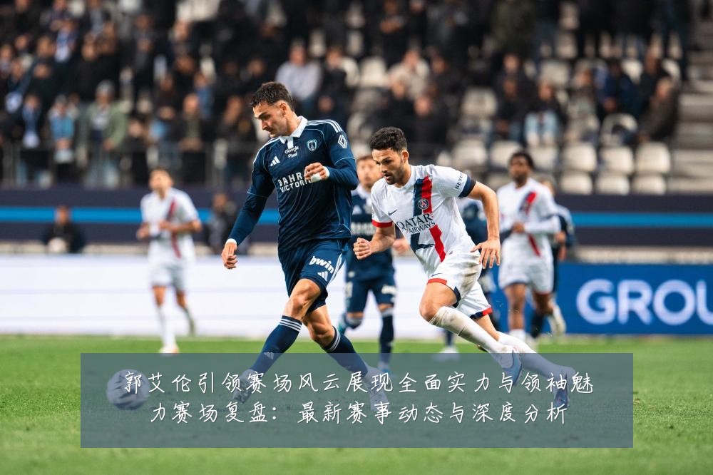 郭艾伦引领赛场风云展现全面实力与领袖魅力赛场复盘:最新赛事动态与深度分析